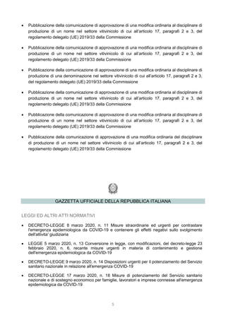 5
 Pubblicazione della comunicazione di approvazione di una modifica ordinaria al disciplinare di
produzione di un nome nel settore vitivinicolo di cui all’articolo 17, paragrafi 2 e 3, del
regolamento delegato (UE) 2019/33 della Commissione
 Pubblicazione della comunicazione di approvazione di una modifica ordinaria al disciplinare di
produzione di un nome nel settore vitivinicolo di cui all’articolo 17, paragrafi 2 e 3, del
regolamento delegato (UE) 2019/33 della Commissione
 Pubblicazione della comunicazione di approvazione di una modifica ordinaria al disciplinare di
produzione di una denominazione nel settore vitivinicolo di cui all’articolo 17, paragrafi 2 e 3,
del regolamento delegato (UE) 2019/33 della Commissione
 Pubblicazione della comunicazione di approvazione di una modifica ordinaria al disciplinare di
produzione di un nome nel settore vitivinicolo di cui all’articolo 17, paragrafi 2 e 3, del
regolamento delegato (UE) 2019/33 della Commissione
 Pubblicazione della comunicazione di approvazione di una modifica ordinaria al disciplinare di
produzione di un nome nel settore vitivinicolo di cui all’articolo 17, paragrafi 2 e 3, del
regolamento delegato (UE) 2019/33 della Commissione
 Pubblicazione della comunicazione di approvazione di una modifica ordinaria del disciplinare
di produzione di un nome nel settore vitivinicolo di cui all’articolo 17, paragrafi 2 e 3, del
regolamento delegato (UE) 2019/33 della Commissione
GAZZETTA UFFICIALE DELLA REPUBBLICA ITALIANA
LEGGI ED ALTRI ATTI NORMATIVI
 DECRETO-LEGGE 8 marzo 2020, n. 11 Misure straordinarie ed urgenti per contrastare
l'emergenza epidemiologica da COVID-19 e contenere gli effetti negativi sullo svolgimento
dell'attivita' giudiziaria
 LEGGE 5 marzo 2020, n. 13 Conversione in legge, con modificazioni, del decreto-legge 23
febbraio 2020, n. 6, recante misure urgenti in materia di contenimento e gestione
dell'emergenza epidemiologica da COVID-19
 DECRETO-LEGGE 9 marzo 2020, n. 14 Disposizioni urgenti per il potenziamento del Servizio
sanitario nazionale in relazione all'emergenza COVID-19
 DECRETO-LEGGE 17 marzo 2020, n. 18 Misure di potenziamento del Servizio sanitario
nazionale e di sostegno economico per famiglie, lavoratori e imprese connesse all'emergenza
epidemiologica da COVID-19
 