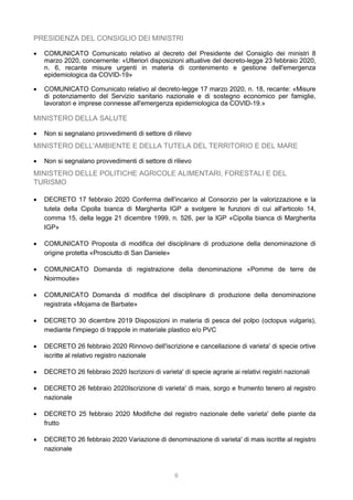 6
PRESIDENZA DEL CONSIGLIO DEI MINISTRI
 COMUNICATO Comunicato relativo al decreto del Presidente del Consiglio dei ministri 8
marzo 2020, concernente: «Ulteriori disposizioni attuative del decreto-legge 23 febbraio 2020,
n. 6, recante misure urgenti in materia di contenimento e gestione dell'emergenza
epidemiologica da COVID-19»
 COMUNICATO Comunicato relativo al decreto-legge 17 marzo 2020, n. 18, recante: «Misure
di potenziamento del Servizio sanitario nazionale e di sostegno economico per famiglie,
lavoratori e imprese connesse all'emergenza epidemiologica da COVID-19.»
MINISTERO DELLA SALUTE
 Non si segnalano provvedimenti di settore di rilievo
MINISTERO DELL'AMBIENTE E DELLA TUTELA DEL TERRITORIO E DEL MARE
 Non si segnalano provvedimenti di settore di rilievo
MINISTERO DELLE POLITICHE AGRICOLE ALIMENTARI, FORESTALI E DEL
TURISMO
 DECRETO 17 febbraio 2020 Conferma dell'incarico al Consorzio per la valorizzazione e la
tutela della Cipolla bianca di Margherita IGP a svolgere le funzioni di cui all'articolo 14,
comma 15, della legge 21 dicembre 1999, n. 526, per la IGP «Cipolla bianca di Margherita
IGP»
 COMUNICATO Proposta di modifica del disciplinare di produzione della denominazione di
origine protetta «Prosciutto di San Daniele»
 COMUNICATO Domanda di registrazione della denominazione «Pomme de terre de
Noirmoutie»
 COMUNICATO Domanda di modifica del disciplinare di produzione della denominazione
registrata «Mojama de Barbate»
 DECRETO 30 dicembre 2019 Disposizioni in materia di pesca del polpo (octopus vulgaris),
mediante l'impiego di trappole in materiale plastico e/o PVC
 DECRETO 26 febbraio 2020 Rinnovo dell'iscrizione e cancellazione di varieta' di specie ortive
iscritte al relativo registro nazionale
 DECRETO 26 febbraio 2020 Iscrizioni di varieta' di specie agrarie ai relativi registri nazionali
 DECRETO 26 febbraio 2020Iscrizione di varieta' di mais, sorgo e frumento tenero al registro
nazionale
 DECRETO 25 febbraio 2020 Modifiche del registro nazionale delle varieta' delle piante da
frutto
 DECRETO 26 febbraio 2020 Variazione di denominazione di varieta' di mais iscritte al registro
nazionale
 