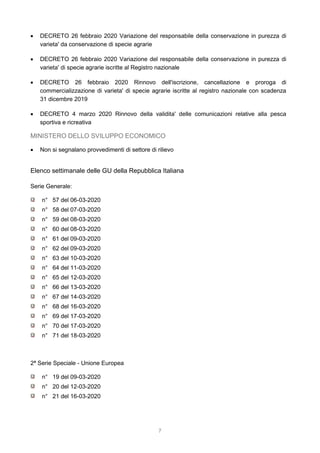 7
 DECRETO 26 febbraio 2020 Variazione del responsabile della conservazione in purezza di
varieta' da conservazione di specie agrarie
 DECRETO 26 febbraio 2020 Variazione del responsabile della conservazione in purezza di
varieta' di specie agrarie iscritte al Registro nazionale
 DECRETO 26 febbraio 2020 Rinnovo dell'iscrizione, cancellazione e proroga di
commercializzazione di varieta' di specie agrarie iscritte al registro nazionale con scadenza
31 dicembre 2019
 DECRETO 4 marzo 2020 Rinnovo della validita' delle comunicazioni relative alla pesca
sportiva e ricreativa
MINISTERO DELLO SVILUPPO ECONOMICO
 Non si segnalano provvedimenti di settore di rilievo
Elenco settimanale delle GU della Repubblica Italiana
Serie Generale:
n° 57 del 06-03-2020
n° 58 del 07-03-2020
n° 59 del 08-03-2020
n° 60 del 08-03-2020
n° 61 del 09-03-2020
n° 62 del 09-03-2020
n° 63 del 10-03-2020
n° 64 del 11-03-2020
n° 65 del 12-03-2020
n° 66 del 13-03-2020
n° 67 del 14-03-2020
n° 68 del 16-03-2020
n° 69 del 17-03-2020
n° 70 del 17-03-2020
n° 71 del 18-03-2020
2ª Serie Speciale - Unione Europea
n° 19 del 09-03-2020
n° 20 del 12-03-2020
n° 21 del 16-03-2020
 