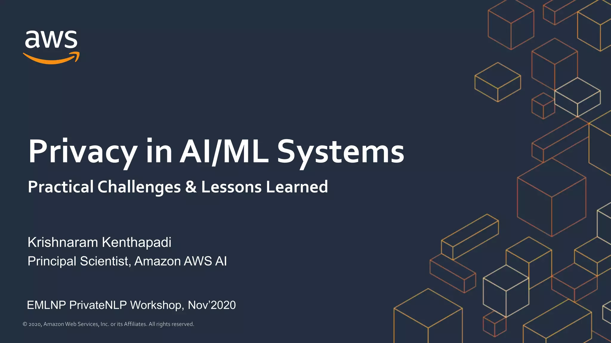 © 2020, Amazon Web Services, Inc. or its Affiliates. All rights reserved.
Krishnaram Kenthapadi
Principal Scientist, Amazon AWS AI
Privacy in AI/ML Systems
Practical Challenges & Lessons Learned
EMLNP PrivateNLP Workshop, Nov’2020
 