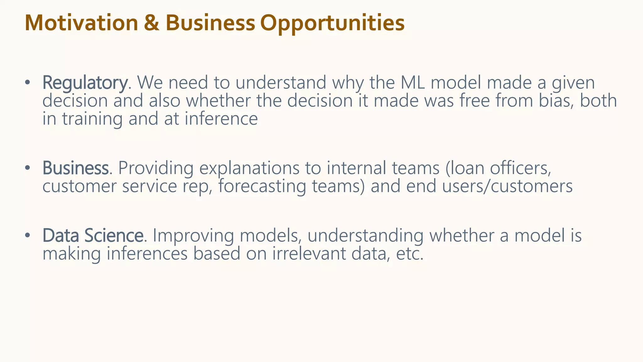 Motivation & Business Opportunities
• Regulatory. We need to understand why the ML model made a given
decision and also whether the decision it made was free from bias, both
in training and at inference
• Business. Providing explanations to internal teams (loan officers,
customer service rep, forecasting teams) and end users/customers
• Data Science. Improving models, understanding whether a model is
making inferences based on irrelevant data, etc.
 