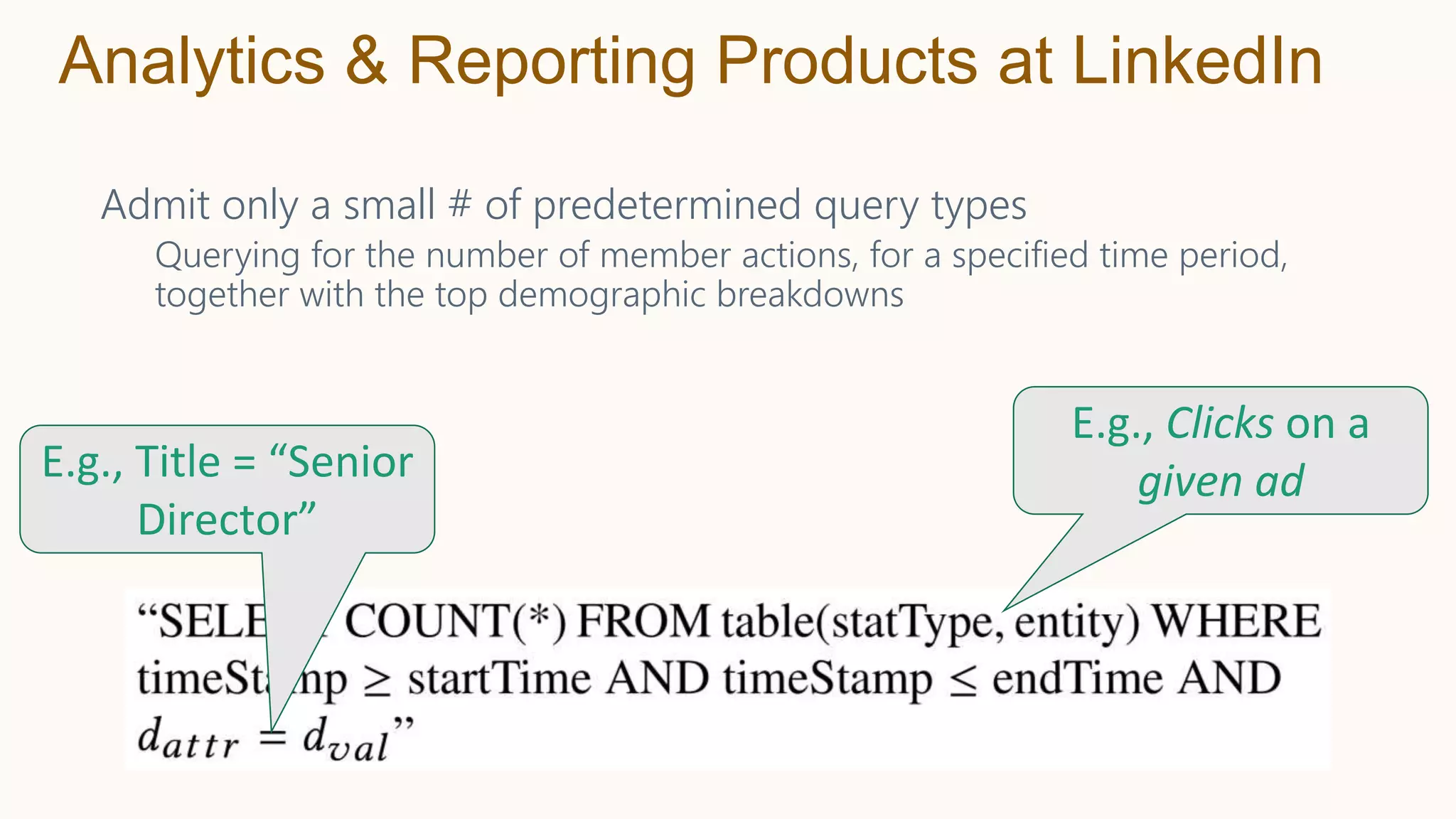 Admit only a small # of predetermined query types
Querying for the number of member actions, for a specified time period,
together with the top demographic breakdowns
Analytics & Reporting Products at LinkedIn
E.g., Title = “Senior
Director”
E.g., Clicks on a
given ad
 