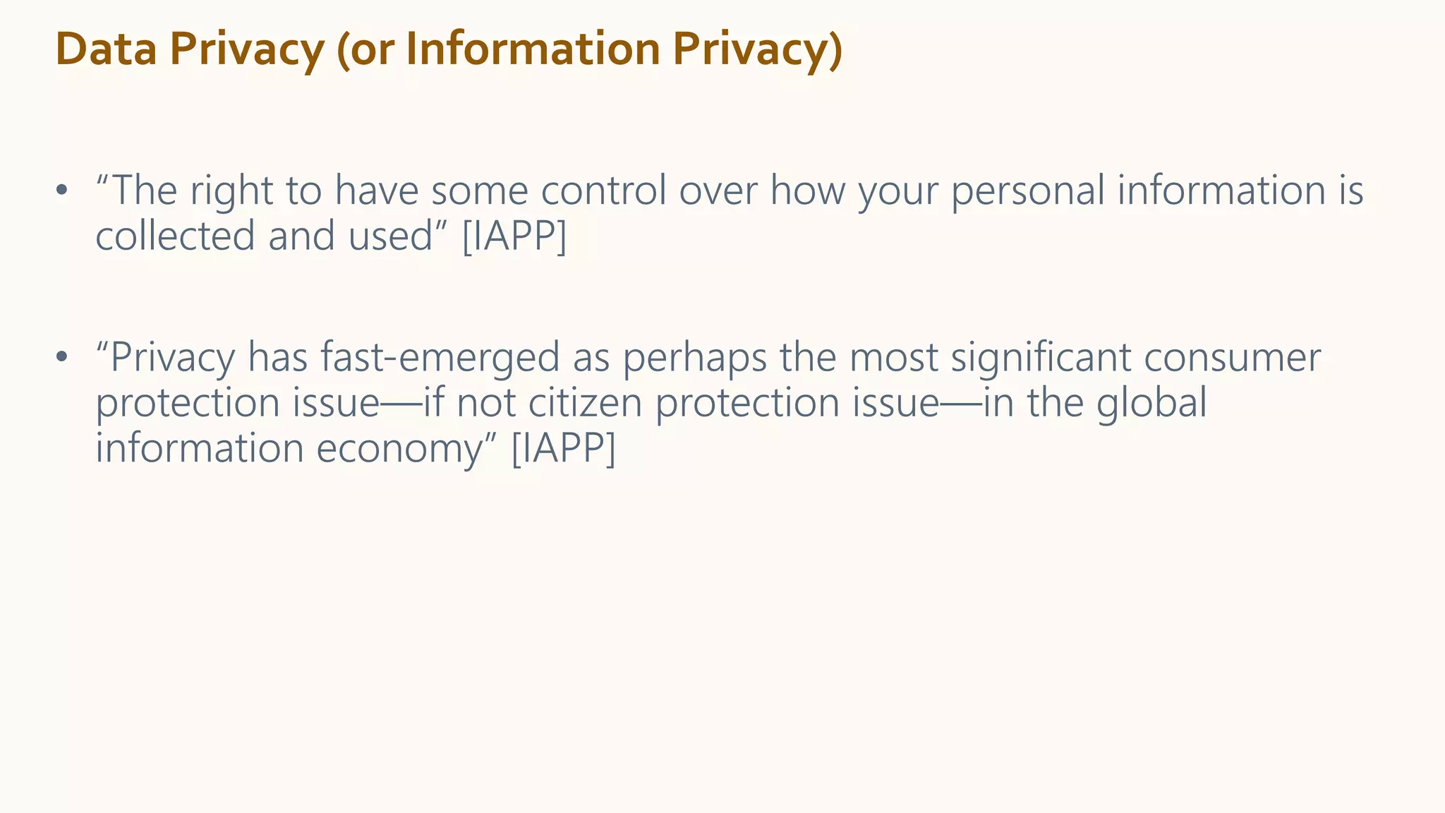 Data Privacy (or Information Privacy)
• “The right to have some control over how your personal information is
collected and used” [IAPP]
• “Privacy has fast-emerged as perhaps the most significant consumer
protection issue—if not citizen protection issue—in the global
information economy” [IAPP]
 