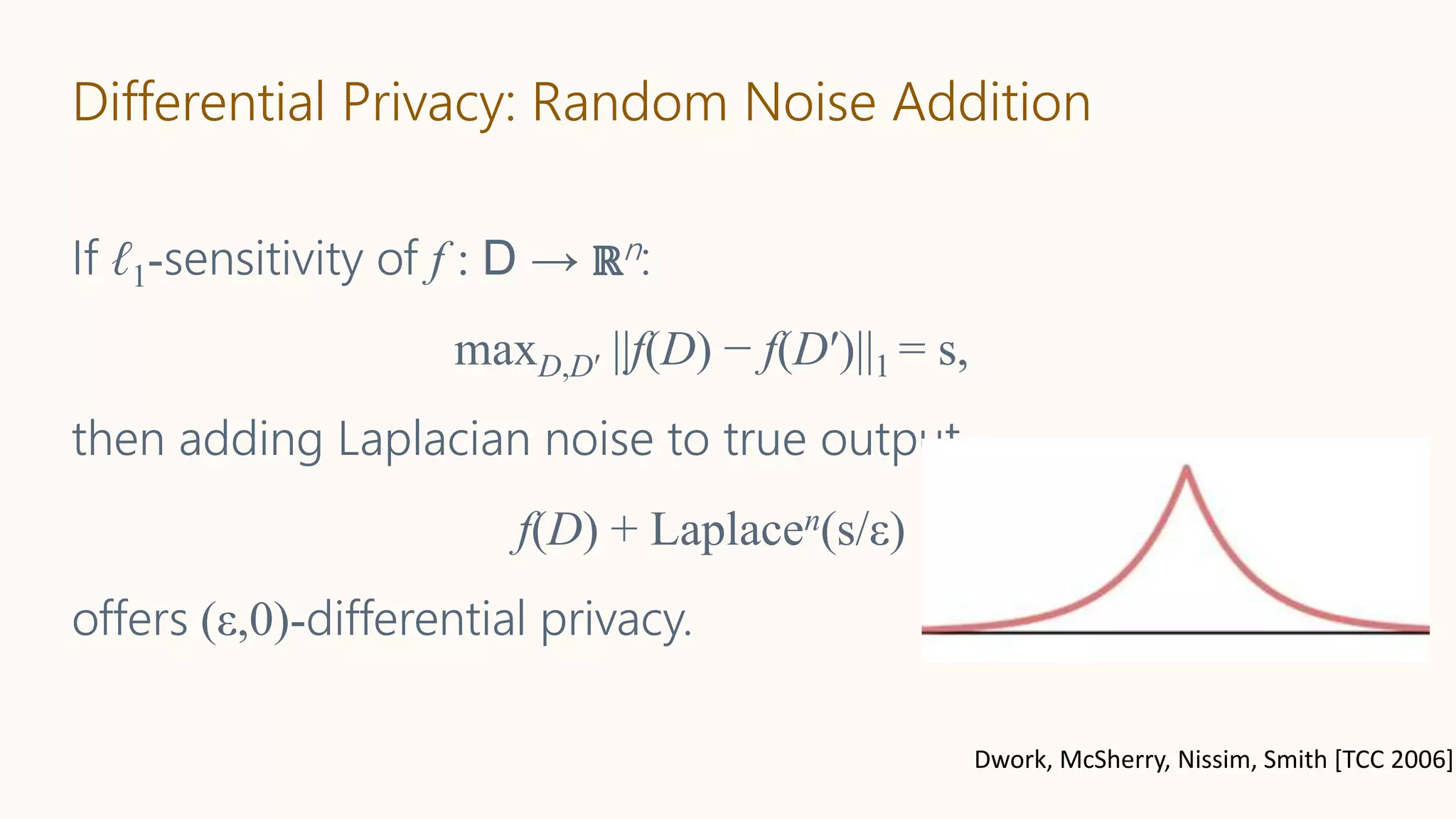 Differential Privacy: Random Noise Addition
If ℓ1-sensitivity of f : D → ℝn:
maxD,D′ ||f(D) − f(D′)||1 = s,
then adding Laplacian noise to true output
f(D) + Laplacen(s/ε)
offers (ε,0)-differential privacy.
Dwork, McSherry, Nissim, Smith [TCC 2006]
 