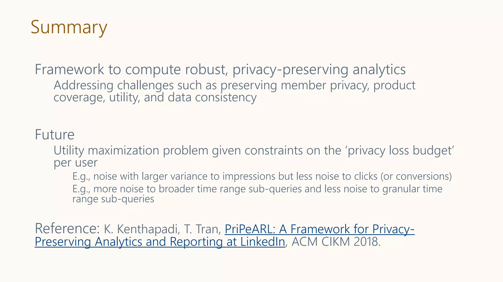 Summary
Framework to compute robust, privacy-preserving analytics
Addressing challenges such as preserving member privacy, product
coverage, utility, and data consistency
Future
Utility maximization problem given constraints on the ‘privacy loss budget’
per user
E.g., noise with larger variance to impressions but less noise to clicks (or conversions)
E.g., more noise to broader time range sub-queries and less noise to granular time
range sub-queries
Reference: K. Kenthapadi, T. Tran, PriPeARL: A Framework for Privacy-
Preserving Analytics and Reporting at LinkedIn, ACM CIKM 2018.
 