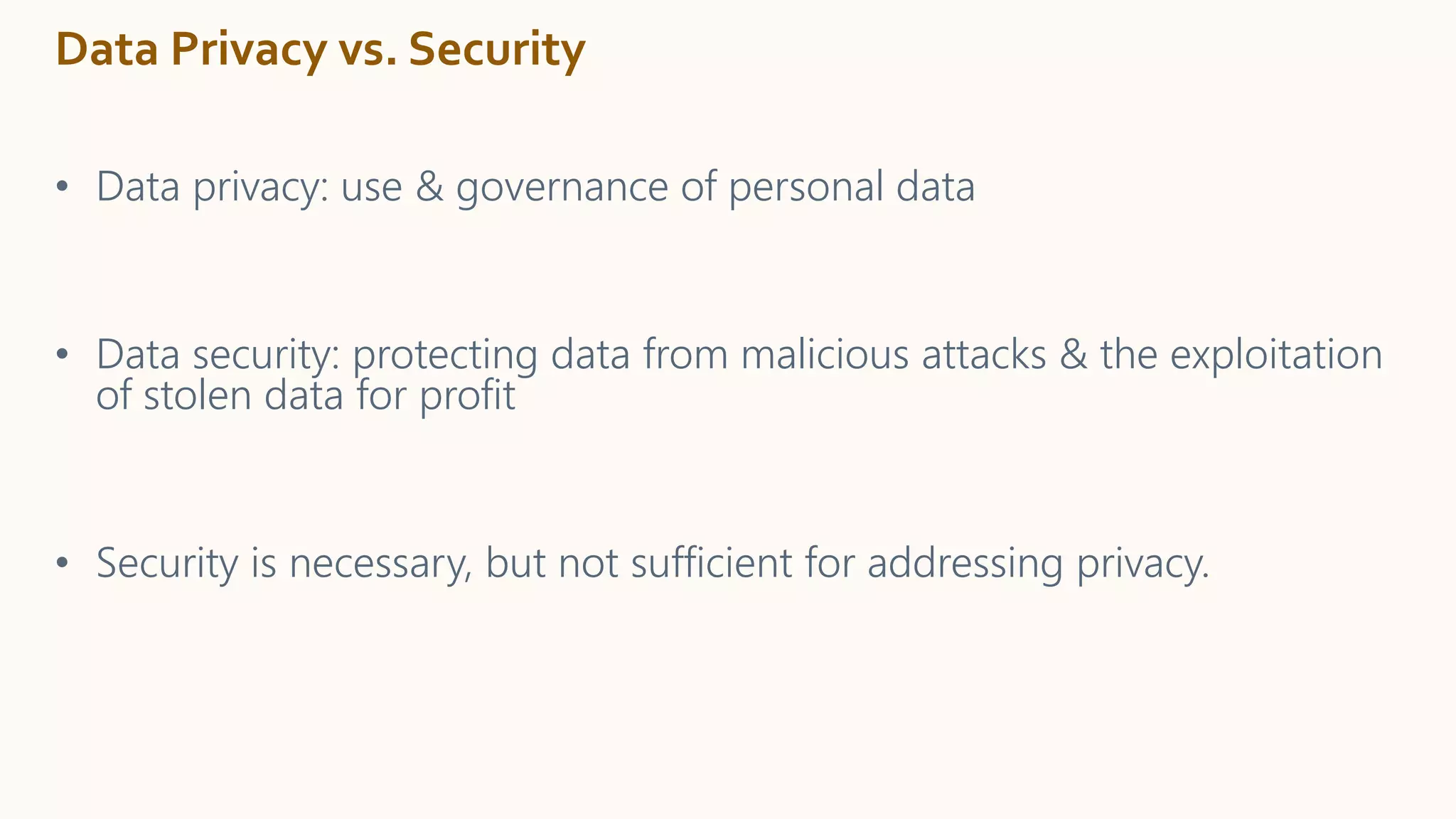 Data Privacy vs. Security
• Data privacy: use & governance of personal data
• Data security: protecting data from malicious attacks & the exploitation
of stolen data for profit
• Security is necessary, but not sufficient for addressing privacy.
 