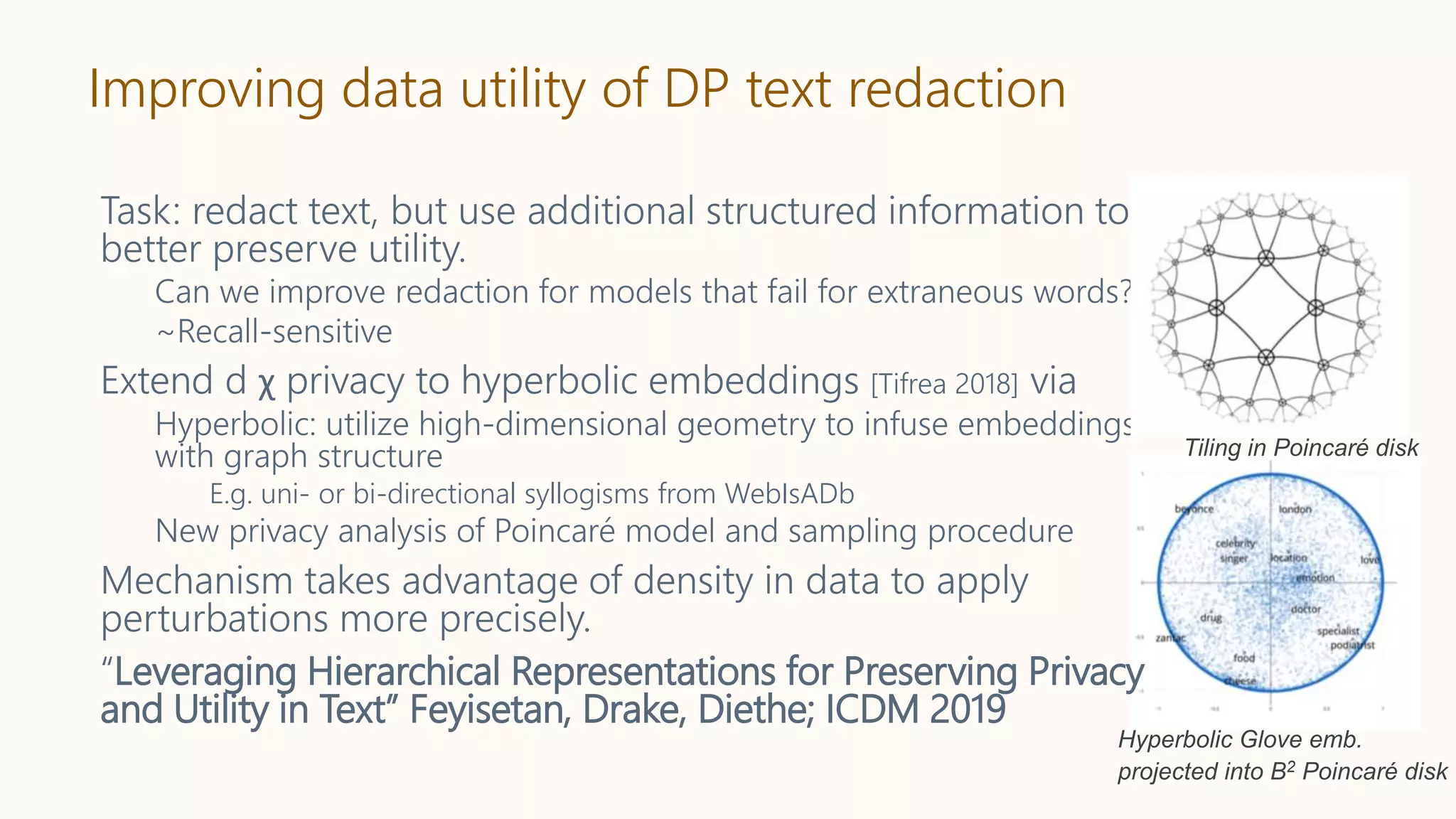 Improving data utility of DP text redaction
Task: redact text, but use additional structured information to
better preserve utility.
Can we improve redaction for models that fail for extraneous words?
~Recall-sensitive
Extend d χ privacy to hyperbolic embeddings [Tifrea 2018] via
Hyperbolic: utilize high-dimensional geometry to infuse embeddings
with graph structure
E.g. uni- or bi-directional syllogisms from WebIsADb
New privacy analysis of Poincaré model and sampling procedure
Mechanism takes advantage of density in data to apply
perturbations more precisely.
“Leveraging Hierarchical Representations for Preserving Privacy
and Utility in Text” Feyisetan, Drake, Diethe; ICDM 2019
Tiling in Poincaré disk
Hyperbolic Glove emb.
projected into B2 Poincaré disk
 
