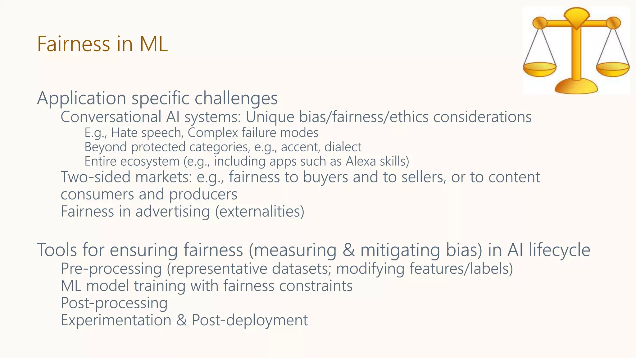 Fairness in ML
Application specific challenges
Conversational AI systems: Unique bias/fairness/ethics considerations
E.g., Hate speech, Complex failure modes
Beyond protected categories, e.g., accent, dialect
Entire ecosystem (e.g., including apps such as Alexa skills)
Two-sided markets: e.g., fairness to buyers and to sellers, or to content
consumers and producers
Fairness in advertising (externalities)
Tools for ensuring fairness (measuring & mitigating bias) in AI lifecycle
Pre-processing (representative datasets; modifying features/labels)
ML model training with fairness constraints
Post-processing
Experimentation & Post-deployment
 