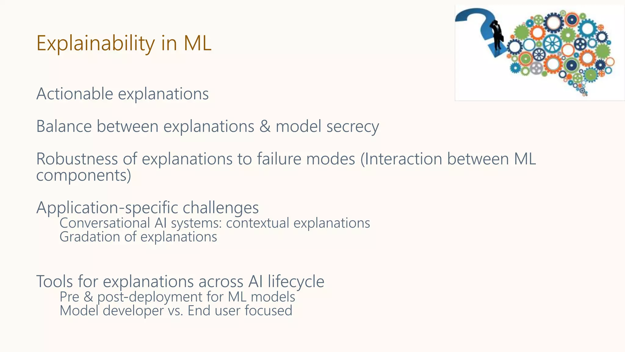 Explainability in ML
Actionable explanations
Balance between explanations & model secrecy
Robustness of explanations to failure modes (Interaction between ML
components)
Application-specific challenges
Conversational AI systems: contextual explanations
Gradation of explanations
Tools for explanations across AI lifecycle
Pre & post-deployment for ML models
Model developer vs. End user focused
 