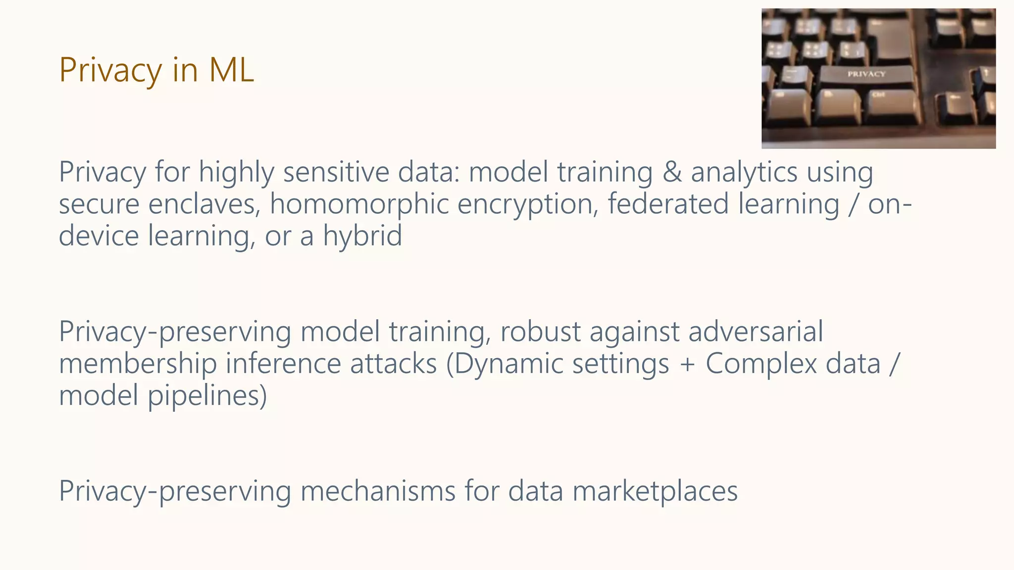 Privacy in ML
Privacy for highly sensitive data: model training & analytics using
secure enclaves, homomorphic encryption, federated learning / on-
device learning, or a hybrid
Privacy-preserving model training, robust against adversarial
membership inference attacks (Dynamic settings + Complex data /
model pipelines)
Privacy-preserving mechanisms for data marketplaces
 
