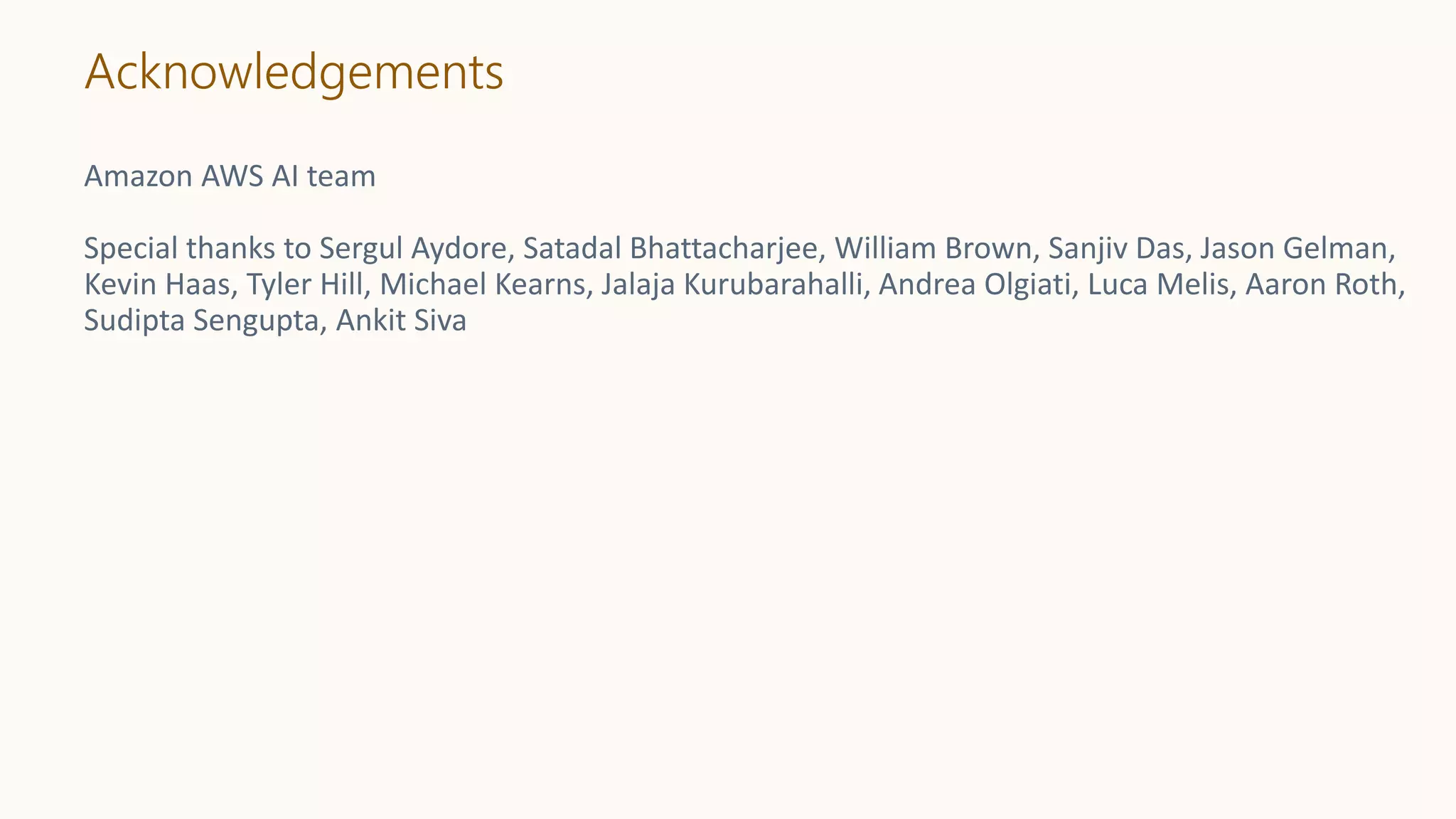 Acknowledgements
Amazon AWS AI team
Special thanks to Sergul Aydore, Satadal Bhattacharjee, William Brown, Sanjiv Das, Jason Gelman,
Kevin Haas, Tyler Hill, Michael Kearns, Jalaja Kurubarahalli, Andrea Olgiati, Luca Melis, Aaron Roth,
Sudipta Sengupta, Ankit Siva
 