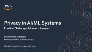 © 2020, Amazon Web Services, Inc. or its Affiliates. All rights reserved.
Krishnaram Kenthapadi
Principal Scientist, Amazon AWS AI
Privacy in AI/ML Systems
Practical Challenges & Lessons Learned
EMLNP PrivateNLP Workshop, Nov’2020
 
