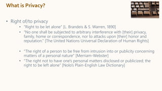 What is Privacy?
• Right of/to privacy
• “Right to be let alone” [L. Brandeis & S. Warren, 1890]
• “No one shall be subjected to arbitrary interference with [their] privacy,
family, home or correspondence, nor to attacks upon [their] honor and
reputation.” [The United Nations Universal Declaration of Human Rights]
• “The right of a person to be free from intrusion into or publicity concerning
matters of a personal nature” [Merriam-Webster]
• “The right not to have one's personal matters disclosed or publicized; the
right to be left alone” [Nolo’s Plain-English Law Dictionary]
 