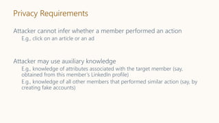Privacy Requirements
Attacker cannot infer whether a member performed an action
E.g., click on an article or an ad
Attacker may use auxiliary knowledge
E.g., knowledge of attributes associated with the target member (say,
obtained from this member’s LinkedIn profile)
E.g., knowledge of all other members that performed similar action (say, by
creating fake accounts)
 