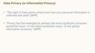 Data Privacy (or Information Privacy)
• “The right to have some control over how your personal information is
collected and used” [IAPP]
• “Privacy has fast-emerged as perhaps the most significant consumer
protection issue—if not citizen protection issue—in the global
information economy” [IAPP]
 
