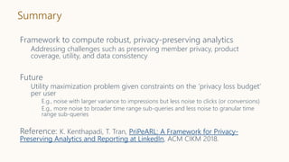 Summary
Framework to compute robust, privacy-preserving analytics
Addressing challenges such as preserving member privacy, product
coverage, utility, and data consistency
Future
Utility maximization problem given constraints on the ‘privacy loss budget’
per user
E.g., noise with larger variance to impressions but less noise to clicks (or conversions)
E.g., more noise to broader time range sub-queries and less noise to granular time
range sub-queries
Reference: K. Kenthapadi, T. Tran, PriPeARL: A Framework for Privacy-
Preserving Analytics and Reporting at LinkedIn, ACM CIKM 2018.
 