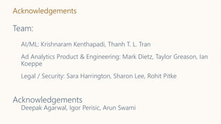 Acknowledgements
Team:
AI/ML: Krishnaram Kenthapadi, Thanh T. L. Tran
Ad Analytics Product & Engineering: Mark Dietz, Taylor Greason, Ian
Koeppe
Legal / Security: Sara Harrington, Sharon Lee, Rohit Pitke
Acknowledgements
Deepak Agarwal, Igor Perisic, Arun Swami
 