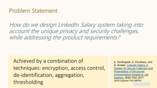 Problem Statement
How do we design LinkedIn Salary system taking into
account the unique privacy and security challenges,
while addressing the product requirements?
K. Kenthapadi, A. Chudhary, and
S. Ambler, LinkedIn Salary: A
System for Secure Collection and
Presentation of Structured
Compensation Insights to Job
Seekers, IEEE PAC 2017
(arxiv.org/abs/1705.06976)
 