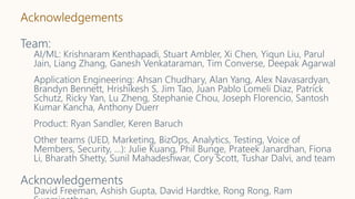 Acknowledgements
Team:
AI/ML: Krishnaram Kenthapadi, Stuart Ambler, Xi Chen, Yiqun Liu, Parul
Jain, Liang Zhang, Ganesh Venkataraman, Tim Converse, Deepak Agarwal
Application Engineering: Ahsan Chudhary, Alan Yang, Alex Navasardyan,
Brandyn Bennett, Hrishikesh S, Jim Tao, Juan Pablo Lomeli Diaz, Patrick
Schutz, Ricky Yan, Lu Zheng, Stephanie Chou, Joseph Florencio, Santosh
Kumar Kancha, Anthony Duerr
Product: Ryan Sandler, Keren Baruch
Other teams (UED, Marketing, BizOps, Analytics, Testing, Voice of
Members, Security, …): Julie Kuang, Phil Bunge, Prateek Janardhan, Fiona
Li, Bharath Shetty, Sunil Mahadeshwar, Cory Scott, Tushar Dalvi, and team
Acknowledgements
David Freeman, Ashish Gupta, David Hardtke, Rong Rong, Ram
 
