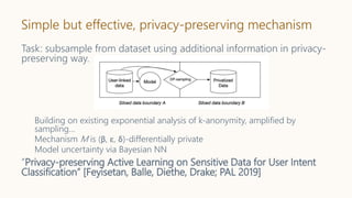 Simple but effective, privacy-preserving mechanism
Task: subsample from dataset using additional information in privacy-
preserving way.
Building on existing exponential analysis of k-anonymity, amplified by
sampling…
Mechanism M is (β, ε, δ)-differentially private
Model uncertainty via Bayesian NN
”Privacy-preserving Active Learning on Sensitive Data for User Intent
Classification” [Feyisetan, Balle, Diethe, Drake; PAL 2019]
 