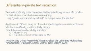 Differentially-private text redaction
Task: automatically redact sensitive text for privatizing various ML models.
 Perturb sentences but maintain meaning
e.g. “goalie wore a hockey helmet”  “keeper wear the nhl hat”
Apply metric DP and analysis of word embeddings to scramble sentences
Mechanism M is d χ – differentially private
Establish plausible deniability statistics:
Nw := Pr[M(w ) = w ]
Sw := Expected number of words output by M(w)
“Privacy- and Utility-Preserving Textual Analysis via Calibrated Multivariate
Perturbations” [Feyisetan, Drake, Diethe, Balle; WSDM 2020]
 