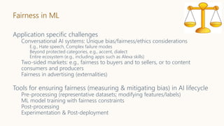 Fairness in ML
Application specific challenges
Conversational AI systems: Unique bias/fairness/ethics considerations
E.g., Hate speech, Complex failure modes
Beyond protected categories, e.g., accent, dialect
Entire ecosystem (e.g., including apps such as Alexa skills)
Two-sided markets: e.g., fairness to buyers and to sellers, or to content
consumers and producers
Fairness in advertising (externalities)
Tools for ensuring fairness (measuring & mitigating bias) in AI lifecycle
Pre-processing (representative datasets; modifying features/labels)
ML model training with fairness constraints
Post-processing
Experimentation & Post-deployment
 