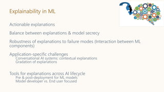 Explainability in ML
Actionable explanations
Balance between explanations & model secrecy
Robustness of explanations to failure modes (Interaction between ML
components)
Application-specific challenges
Conversational AI systems: contextual explanations
Gradation of explanations
Tools for explanations across AI lifecycle
Pre & post-deployment for ML models
Model developer vs. End user focused
 