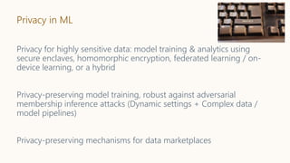 Privacy in ML
Privacy for highly sensitive data: model training & analytics using
secure enclaves, homomorphic encryption, federated learning / on-
device learning, or a hybrid
Privacy-preserving model training, robust against adversarial
membership inference attacks (Dynamic settings + Complex data /
model pipelines)
Privacy-preserving mechanisms for data marketplaces
 