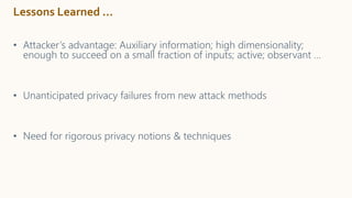 Lessons Learned …
• Attacker’s advantage: Auxiliary information; high dimensionality;
enough to succeed on a small fraction of inputs; active; observant …
• Unanticipated privacy failures from new attack methods
• Need for rigorous privacy notions & techniques
 