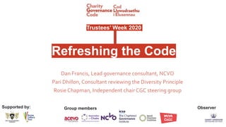 Trustees’ Week 2020
Refreshing the Code
Dan Francis, Lead governance consultant, NCVO
Pari Dhillon, Consultant reviewing the Diversity Principle
Rosie Chapman, Independent chair CGC steering group
Supported by: Group members Observer
 