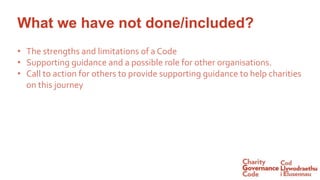 What we have not done/included?
• The strengths and limitations of a Code
• Supporting guidance and a possible role for other organisations.
• Call to action for others to provide supporting guidance to help charities
on this journey
 