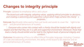 Changes to integrity principle
Principle: Updated to emphasise ethics and culture
‘The board acts with integrity, adopting values, applying ethical principles to decisions ,
and creating a welcoming and supportive culture which helps achieve the charity’s
purposes…’
Rationale: Significantly refocused to from just funds and assets to cover the ‘right to be
save’ and personal behaviours of trustees.
‘… Everyone who comes into contact with a charity should be treated with dignity and
respect and feel that they are in a safe and supportive environment. Moreover, those that
lead a charity should exhibit and be held to the highest levels of personal integrity and
conduct…’
Outcomes: Broadening of focus to reflect Ethical Principles language. Including: Creation
of a safe and welcoming environment, the ability of the board to be objective and an
personal behaviours of trustees
 
