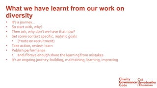• It’s a journey…
• So start with, why?
• Then ask, why don’t we have that now?
• Set some context specific, realistic goals
• (*note on recruitment)
• Take action, review, learn
• Publish performance
• and if brave enough share the learning from mistakes
• It’s an ongoing journey: building, maintaining, learning, improving
What we have learnt from our work on
diversity
 