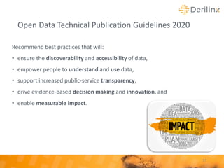 Open Data Technical Publication Guidelines 2020
Recommend best practices that will:
• ensure the discoverability and accessibility of data,
• empower people to understand and use data,
• support increased public-service transparency,
• drive evidence-based decision making and innovation, and
• enable measurable impact.
17
 