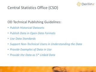 OD Technical Publishing Guidelines:
• Publish Historical Datasets
• Publish Data in Open Data Formats
• Use Data Standards
• Support Non-Technical Users in Understanding the Data
• Provide Examples of Data in Use
• Provide the Data as 5* Linked Data
23
Central Statistics Office (CSO)
 