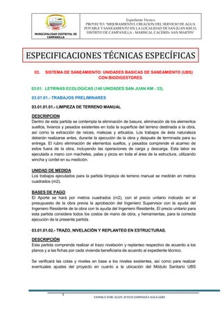 MUNICIPALIDAD DISTRITAL DE
CAMPANILLA
Expediente Técnico
PROYECTO: "MEJORAMIENTO, CREACION DEL SERVICIO DE AGUA
POTABLE Y SANEAMIENTO EN LA LOCALIDAD DE SAN JUAN KM.33,
DISTRITO DE CAMPANILLA - MARISCAL CACERES- SAN MARTIN"
CONSULTOR: ELOY JUSTO ESPINOZA SALGADO
03. SISTEMA DE SANEAMIENTO: UNIDADES BASICAS DE SANEAMIENTO (UBS)
CON BIODIGESTORES
03.01. LETRINAS ECOLOGICAS (140 UNIDADES SAN JUAN KM - 33).
03.01.01.- TRABAJOS PRELIMINARES
03.01.01.01.- LIMPIEZA DE TERRENO MANUAL
DESCRIPCION
Dentro de esta partida se contempla la eliminación de basura, eliminación de los elementos
sueltos, livianos y pesados existentes en toda la superficie del terreno destinada a la obra,
así como la extracción de raíces, malezas y arbustos. Los trabajos de ésta naturaleza
deberán realizarse antes, durante la ejecución de la obra y después de terminada para su
entrega. El rubro eliminación de elementos sueltos, y pesados comprende el acarreo de
estos fuera de la obra, incluyendo las operaciones de carga y descarga. Esta labor es
ejecutada a mano con machetes, palas y picos en toda el área de la estructura, utilizando
wincha y cordel en su medición.
UNIDAD DE MEDIDA
Los trabajos ejecutados para la partida limpieza de terreno manual se medirán en metros
cuadrados (m2).
BASES DE PAGO
El Aporte se hará por metros cuadrados (m2), con el precio unitario indicado en el
presupuesto de la obra previa la aprobación del Ingeniero Supervisor con la ayuda del
Ingeniero Residente de la obra con la ayuda del Ingeniero Residente, El precio unitario para
esta partida considera todos los costos de mano de obra, y herramientas, para la correcta
ejecución de la presente partida.
03.01.01.02.- TRAZO, NIVELACIÓN Y REPLANTEO EN ESTRUCTURAS.
DESCRIPCIÓN
Esta partida comprende realizar el trazo nivelación y replanteo respectivo de acuerdo a los
planos y a las fichas por cada vivienda beneficiaria de acuerdo al expediente técnico.
Se verificará las cotas y niveles en base a los niveles existentes, así como para realizar
eventuales ajustes del proyecto en cuanto a la ubicación del Módulo Sanitario UBS
ESPECIFICACIONES TÉCNICAS ESPECÍFICAS
 