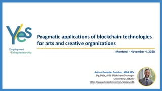 Pragmatic applications of blockchain technologies
for arts and creative organizations
Adrian Gonzalez Sanchez, MBA MSc
Big Data, AI & Blockchain Strategist
University Lecturer
https://www.linkedin.com/in/adriangs86
Montreal - November 4, 2020
 