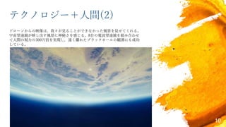 テクノロジー＋人間(2)
ドローンからの映像は，我々が見ることができなかった風景を見せてくれる。
宇宙望遠鏡が映し出す風景に神秘さを感じる。8台の電波望遠鏡を組み合わせ
て人間の視力の300万倍を実現し，遠く離れたブラックホールの観測にも成功
している。
10
 