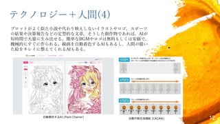 テクノロジー＋人間(4)
プロットがよく似た小説や代わり映えしないイラストやロゴ，スポーツ
の結果や決算報告などの定型的な文章，そうした創作物であれば，AIが
短時間で大量に生み出せる。簡単なBGMやロゴは無料もしくは安価で，
機械的にすぐに作られる。線画を自動着色するAIもあるし，人間の描い
た絵をキレイに整えてくれるAIもある。
12自動着色するAI (Paint Chainer)
自動中割生成機能 (CACANi)
 