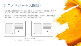 テクノロジー＋人間(5)
以前は職人的な判断が伴っていたが，現在は，いかにA/Bテストの回数を上げ，アプ
リ，広告，ウェブサイトのデザインに活かすかが重視されている。
最近では，ユーザに提示する選択肢をより動的に調整し， A/Bテスト期間中の機会
損失を減らすバンディット・アルゴリズムが試みられている。
13
図 A／Bテストの例
Aという画面とBという画面を提示し，より効果の高かった画面を残す。
 