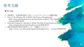 18
参考文献
• 河島茂生・久保田裕(2019)『AI × クリエイティビティ』高陵社書店
• Frey, C. B.; Osborne, M. A.(2013) “the Future of Employment”
http://www.oxfordmartin.ox.ac.uk/downloads/academic/The_Future_of_Employment.pdf,
accessed 2020-08-05
• Arntz,M.; Gregory,T.; Zierahn,U.(2016) The Risk of Automation for Jobs in OECD Countries
http://pinguet.free.fr/arntz16.pdf accessed 2020-08-05
• 理化学研究所計算科学研究センター「創薬とスパコン」
https://www.r-ccs.riken.jp/jp/fugaku/pi/drugdiscovery accessed 2020-08-05
 参考文献
 