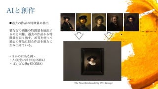 AIと創作
The Next Rembrandt(by ING Group)
7
過去の作品の特徴量の抽出
猫などの画像の特徴量を抽出す
るのと同様，過去の作品から特
徴量を取り出す。AI等を使って
過去の作品に似た作品を新たに
生み出せている。
<ほかの有名な例>
・AI美空ひばり(by NHK)
・ぱいどん(by KIOXIA)
 