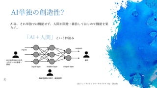 8
AI単独の創造性?
AIは，それ単独では機能せず，人間が開発・維持してはじめて機能を果
たす。
「AI＋人間」という枠組み
機械学習等の設定，維持管理
AIの導入目的の決定，
入力データの整理・
調達
解釈
(注)ニューラルネットワークのイラスト by Chrislb
 