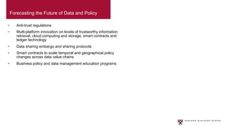 • Anti-trust regulations
• Multi-platform innovation on levels of trustworthy information
retrieval, cloud computing and storage, smart contracts and
ledger technology
• Data sharing embargo and sharing protocols
• Smart contracts to scale temporal and geographical policy
changes across data value chains
• Business policy and data management education programs
Forecasting the Future of Data and Policy