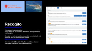 Recogito
https://recogito.pelagios.org/
Tutorials and asset examples:
Unity, MeshLab, 3D modelling (Blender or Photogrammetry),
and Recogito.
Recogito + a national gazetteer dataset to extract latitude and
longitude data for historical place names
http://www.tlcmap.org/guides/recogito/
Aim: interactive 2D map in Unity that could be used as an
interface to change the other media elements.
 