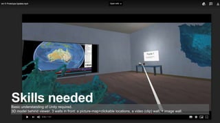 Skills neededBasic understanding of Unity required.
3D model behind viewer. 3 walls in front: a picture-map+clickable locations, a video (clip) wall, + image wall.
 