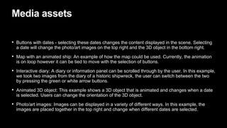 Media assets
• Buttons with dates - selecting these dates changes the content displayed in the scene. Selecting
a date will change the photo/art images on the top right and the 3D object in the bottom right.
• Map with an animated ship: An example of how the map could be used. Currently, the animation
is on loop however it can be tied to move with the selection of buttons.
• Interactive diary: A diary or information panel can be scrolled through by the user. In this example,
we took two images from the diary of a historic shipwreck, the user can switch between the two
by pressing the green or white arrow buttons.
• Animated 3D object: This example shows a 3D object that is animated and changes when a date
is selected. Users can change the orientation of the 3D object.
• Photo/art images: Images can be displayed in a variety of different ways. In this example, the
images are placed together in the top right and change when different dates are selected.
 