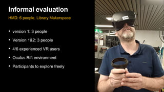 Informal evaluation
HMD: 6 people, Library Makerspace
• version 1: 3 people
• Version 1&2: 3 people
• 4/6 experienced VR users
• Oculus Rift environment
• Participants to explore freely
 