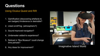 Questions
Using Oculus Quest and Rift
1. Gamification (discovering artefacts to
win badges) hinderance or desirable?
2. Liked on/off fog (atmospheric?)
3. Sound improved navigation?
4. Underwater added to experience?
5. Noticed in “Box Museum” could change
time periods?
6. Any ideas for improvement? Imaginative Island World
 