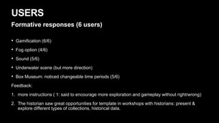 USERS
Formative responses (6 users)
• Gamification (6/6)
• Fog option (4/6)
• Sound (5/6)
• Underwater scene (but more direction)
• Box Museum: noticed changeable time periods (5/6)
Feedback:
1. more instructions ( 1: said to encourage more exploration and gameplay without right/wrong)
2. The historian saw great opportunities for template in workshops with historians: present &
explore different types of collections, historical data.
 